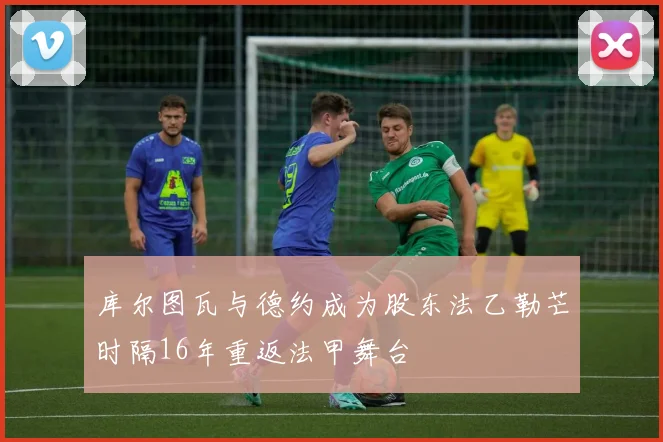 库尔图瓦与德约成为股东法乙勒芒时隔16年重返法甲舞台