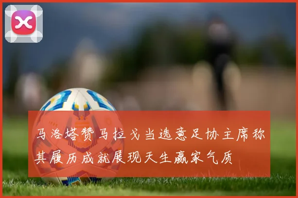 马洛塔赞马拉戈当选意足协主席称其履历成就展现天生赢家气质