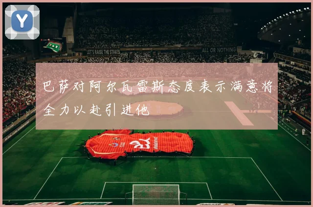 巴萨对阿尔瓦雷斯态度表示满意将全力以赴引进他