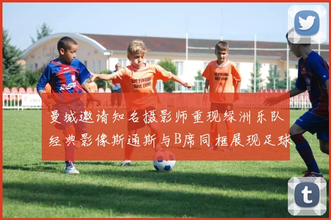 曼城邀请知名摄影师重现绿洲乐队经典影像斯通斯与B席同框展现足球魅力