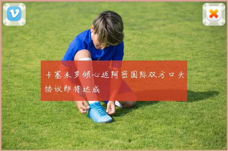 卡塞米罗倾心迈阿密国际双方口头协议即将达成
