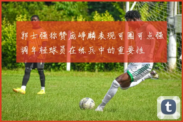 郭士强称赞庞峥麟表现可圈可点强调年轻球员在练兵中的重要性