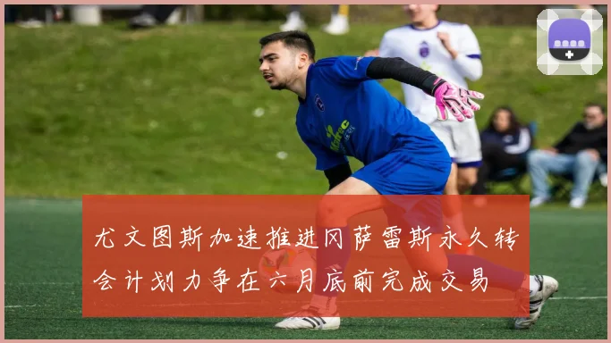 尤文图斯加速推进冈萨雷斯永久转会计划力争在六月底前完成交易