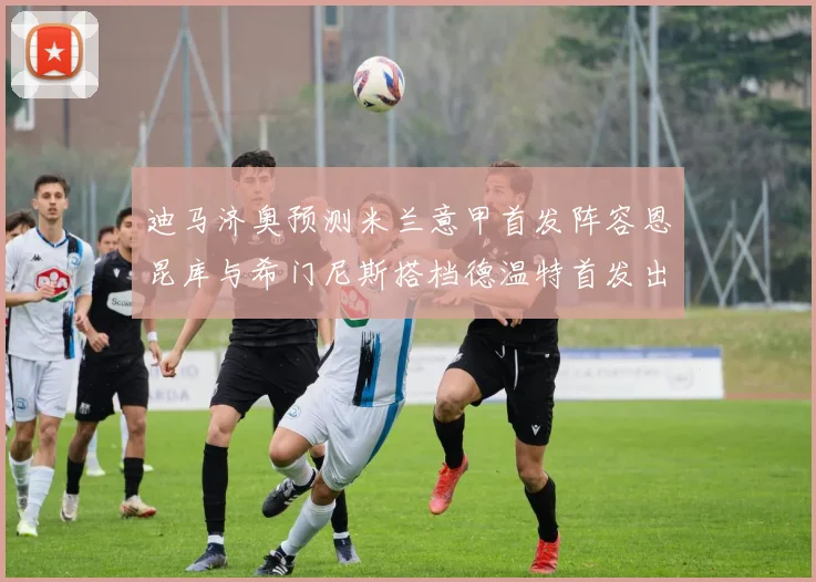迪马济奥预测米兰意甲首发阵容恩昆库与希门尼斯搭档德温特首发出战