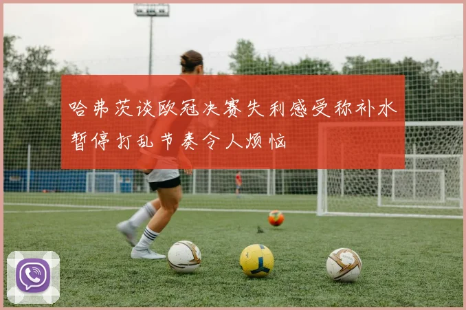 哈弗茨谈欧冠决赛失利感受称补水暂停打乱节奏令人烦恼
