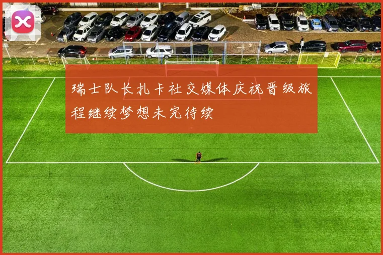 瑞士队长扎卡社交媒体庆祝晋级旅程继续梦想未完待续