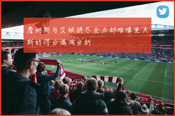詹姆斯与艾顿拼尽全力却难填里夫斯的得分漏洞分析