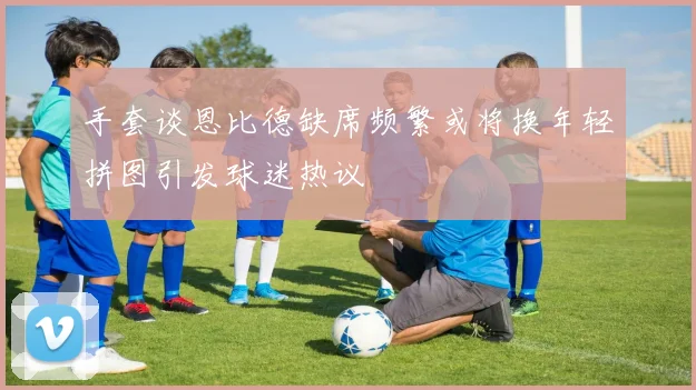 手套谈恩比德缺席频繁或将换年轻拼图引发球迷热议