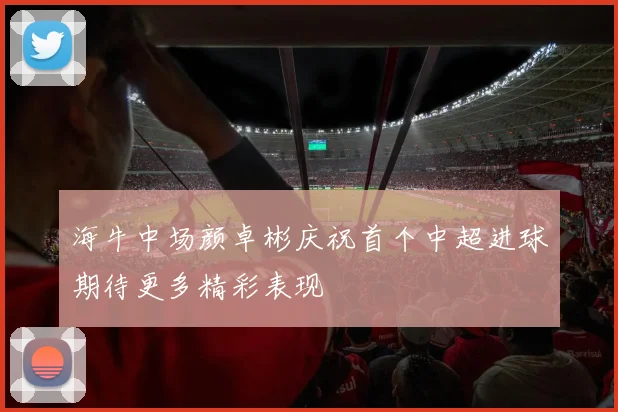 海牛中场颜卓彬庆祝首个中超进球期待更多精彩表现